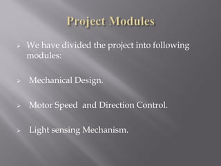    We have divided the project into following
    modules:

   Mechanical Design.

   Motor Speed and Direction Control.

   Light sensing Mechanism.
 