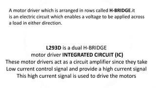 A motor driver which is arranged in rows called H-BRIDGE.it
is an electric circuit which enables a voltage to be applied across
a load in either direction.
L293D is a dual H-BRIDGE
motor driver INTEGRATED CIRCUIT (IC)
These motor drivers act as a circuit amplifier since they take
Low current control signal and provide a high current signal
This high current signal is used to drive the motors
 