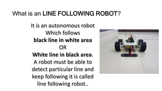 What is an LINE FOLLOWING ROBOT?
It is an autonomous robot
Which follows
black line in white area
OR
White line in black area.
A robot must be able to
detect particular line and
keep following it is called
line following robot..
 