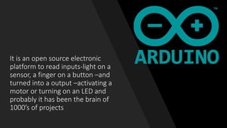 It is an open source electronic
platform to read inputs-light on a
sensor, a finger on a button –and
turned into a output –activating a
motor or turning on an LED and
probably it has been the brain of
1000’s of projects
 