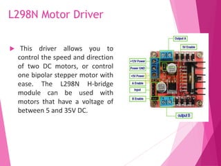 L298N Motor Driver
 This driver allows you to
control the speed and direction
of two DC motors, or control
one bipolar stepper motor with
ease. The L298N H-bridge
module can be used with
motors that have a voltage of
between 5 and 35V DC.
 