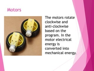 Motors
The motors rotate
clockwise and
anti-clockwise
based on the
program. In the
motor electrical
energy is
converted into
mechanical energy.
 