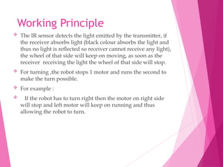 Working Principle
 The IR sensor detects the light emitted by the transmitter, if
the receiver absorbs light (black colour absorbs the light and
thus no light is reflected so receiver cannot receive any light),
the wheel of that side will keep on moving, as soon as the
receiver receiving the light the wheel of that side will stop.
 For turning ,the robot stops 1 motor and runs the second to
make the turn possible.
 For example :
 If the robot has to turn right then the motor on right side
will stop and left motor will keep on running and thus
allowing the robot to turn.
 