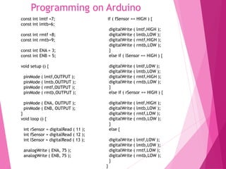 Programming on Arduino
const int lmtf =7;
const int lmtb=6;
const int rmtf =8;
const int rmtb=9;
const int ENA = 3;
const int ENB = 5;
void setup () {
pinMode ( lmtf,OUTPUT );
pinMode ( lmtb,OUTPUT );
pinMode ( rmtf,OUTPUT );
pinMode ( rmtb,OUTPUT );
pinMode ( ENA, OUTPUT );
pinMode ( ENB, OUTPUT );
}
void loop () {
int rSensor = digitalRead ( 11 );
int fSensor = digitalRead ( 12 );
int lSensor = digitalRead ( 13 );
analogWrite ( ENA, 75 );
analogWrite ( ENB, 75 );
if ( fSensor == HIGH ) {
digitalWrite ( lmtf,HIGH );
digitalWrite ( lmtb,LOW );
digitalWrite ( rmtf,HIGH );
digitalWrite ( rmtb,LOW );
}
else if ( lSensor == HIGH ) {
digitalWrite ( lmtf,LOW );
digitalWrite ( lmtb,LOW );
digitalWrite ( rmtf,HIGH );
digitalWrite ( rmtb,LOW );
}
else if ( rSensor == HIGH ) {
digitalWrite ( lmtf,HIGH );
digitalWrite ( lmtb,LOW );
digitalWrite ( rmtf,LOW );
digitalWrite ( rmtb,LOW );
}
else {
digitalWrite ( lmtf,LOW );
digitalWrite ( lmtb,LOW );
digitalWrite ( rmtf,LOW );
digitalWrite ( rmtb,LOW );
}
}
 