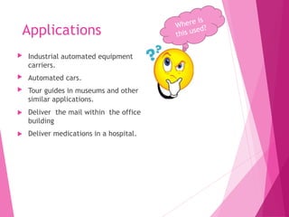 Applications
 Industrial automated equipment
carriers.
 Automated cars.
 Tour guides in museums and other
similar applications.
 Deliver the mail within the office
building
 Deliver medications in a hospital.
 