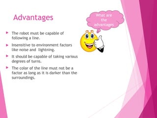 Advantages
 The robot must be capable of
following a line.
 Insensitive to environment factors
like noise and lightning.
 It should be capable of taking various
degrees of turns.
 The color of the line must not be a
factor as long as it is darker than the
surroundings.
What are
the
advantages
 