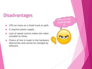 Disadvantages
 LFR can move on a fixed track or path.
 It requires power supply.
 Lack of speed control makes the robot
unstable at times.
 Choice of line is made in the hardware
abstraction and cannot be changed by
software.
 