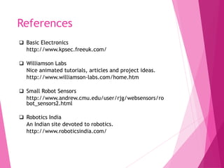References
 Basic Electronics
http://www.kpsec.freeuk.com/
 Williamson Labs
Nice animated tutorials, articles and project ideas.
http://www.williamson-labs.com/home.htm
 Small Robot Sensors
http://www.andrew.cmu.edu/user/rjg/websensors/ro
bot_sensors2.html
 Robotics India
An Indian site devoted to robotics.
http://www.roboticsindia.com/
 