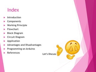 Index
 Introduction
 Components
 Working Principle
 Flowchart
 Block Diagram
 Circuit Diagram
 Application
 Advantages and Disadvantages
 Programming on Arduino
 References
Let’s Discuss
 