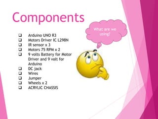 Components
What are we
using? Arduino UNO R3
 Motors Driver IC L298N
 IR sensor x 3
 Motors 75 RPM x 2
 9 volts Battery for Motor
Driver and 9 volt for
Arduino
 DC jack
 Wires
 Jumper
 Wheels x 2
 ACRYLIC CHASSIS
 