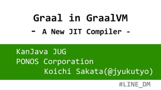 Graal in GraalVM
- A New JIT Compiler -
KanJava JUG
PONOS Corporation
Koichi Sakata(@jyukutyo)
#LINE_DM
 