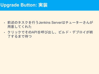Upgrade Button: 実装
• 前述のタスクを行うJenkins Serverはチューターさんが
用意してくれた
• クリックでそのAPIを呼び出し、ビルド・デプロイが終
了するまで待つ
 