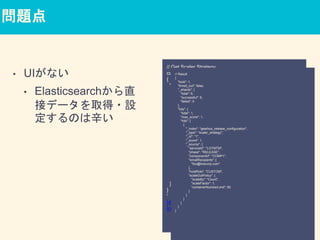 問題点
• UIがない
• Elasticsearchから直
接データを取得・設
定するのは辛い
// Get Scaler Strategy
curl -XGET -d'
{
"query": {
"bool": {
"must": [{
"term": {
"serviceId": "LGTMTM"
}
}, {
"term": {
"phase": "RELEASE"
}
}, {
"term": {
"componentId": "COMP1"
}
}]
}
}
}
'
http://elasticsearch/gearbox_release_configuration/scaler_s
trategy/_search
// Result
{
"took": 1,
"timed_out": false,
"_shards": {
"total": 6,
"successful": 6,
"failed": 0
},
"hits": {
"total": 1,
"max_score": 1,
"hits": [
{
"_index": "gearbox_release_configuration",
"_type": "scaler_strategy",
"_id": "1",
"_score": 1,
"_source": {
"serviceId": "LGTMTM",
"phase": "RELEASE",
"componentId": "COMP1",
"emailRecipients": [
"foo@linecorp.com"
],
"hostRole": "CUSTOM",
"scaleOutPolicy": {
"scaleBy": "Count",
"scaleFactor": 1,
"containerNumberLimit": 50
}
}
}
]
}
}
 