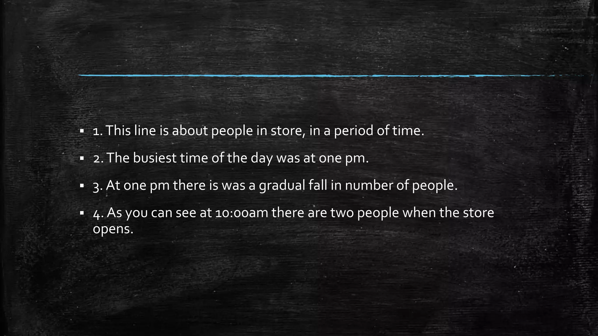  1.This line is about people in store, in a period of time.
 2.The busiest time of the day was at one pm.
 3. At one pm there is was a gradual fall in number of people.
 4. As you can see at 10:00am there are two people when the store
opens.
 