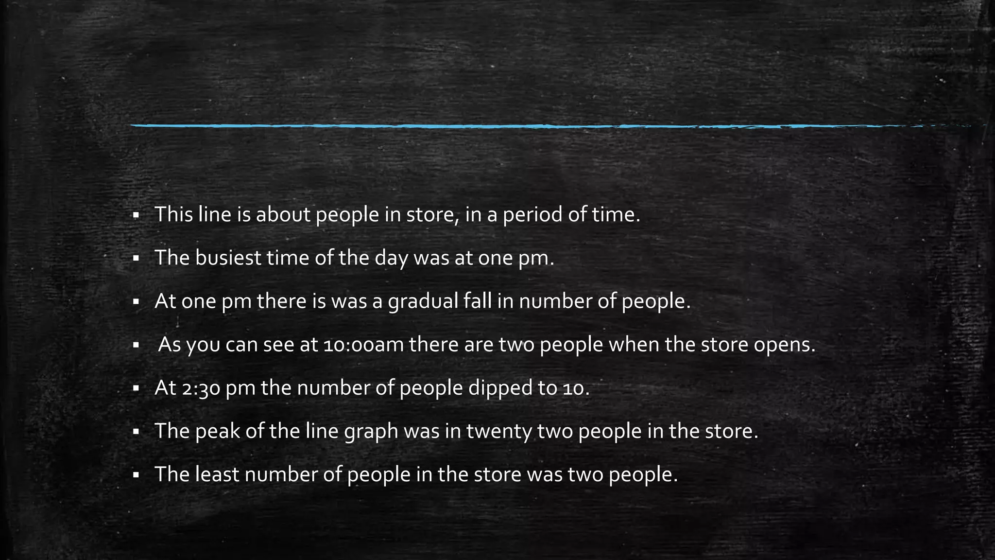 This line is about people in store, in a period of time.
 The busiest time of the day was at one pm.
 At one pm there is was a gradual fall in number of people.
 As you can see at 10:00am there are two people when the store opens.
 At 2:30 pm the number of people dipped to 10.
 The peak of the line graph was in twenty two people in the store.
 The least number of people in the store was two people.
 