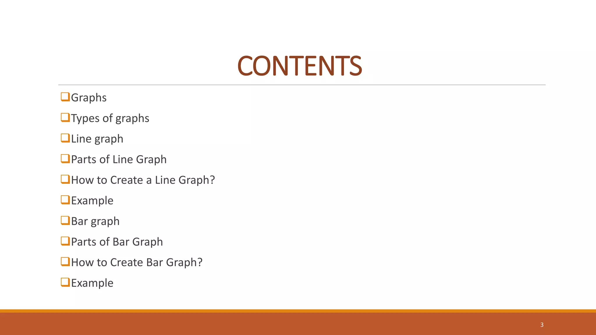 CONTENTS
Graphs
Types of graphs
Line graph
Parts of Line Graph
How to Create a Line Graph?
Example
Bar graph
Parts of Bar Graph
How to Create Bar Graph?
Example
3
 