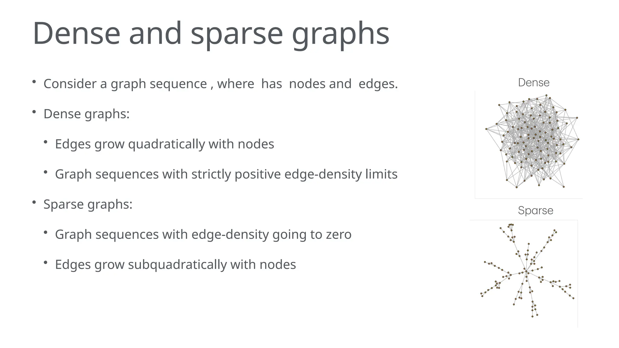 Dense and sparse graphs
• Consider a graph sequence , where has nodes and edges.
• Dense graphs:
• Edges grow quadratically with nodes
• Graph sequences with strictly positive edge-density limits
• Sparse graphs:
• Graph sequences with edge-density going to zero
• Edges grow subquadratically with nodes
 