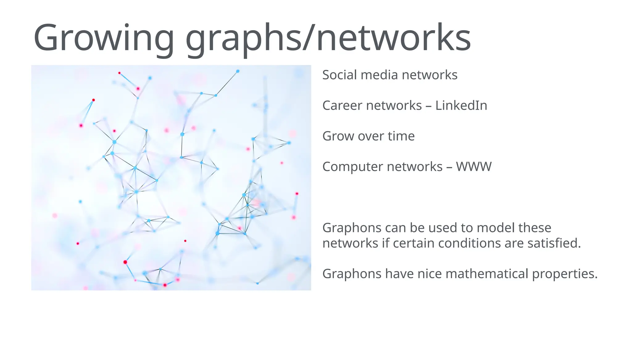 Growing graphs/networks
Social media networks
Career networks – LinkedIn
Grow over time
Computer networks – WWW
Graphons can be used to model these
networks if certain conditions are satisfied.
Graphons have nice mathematical properties.
 