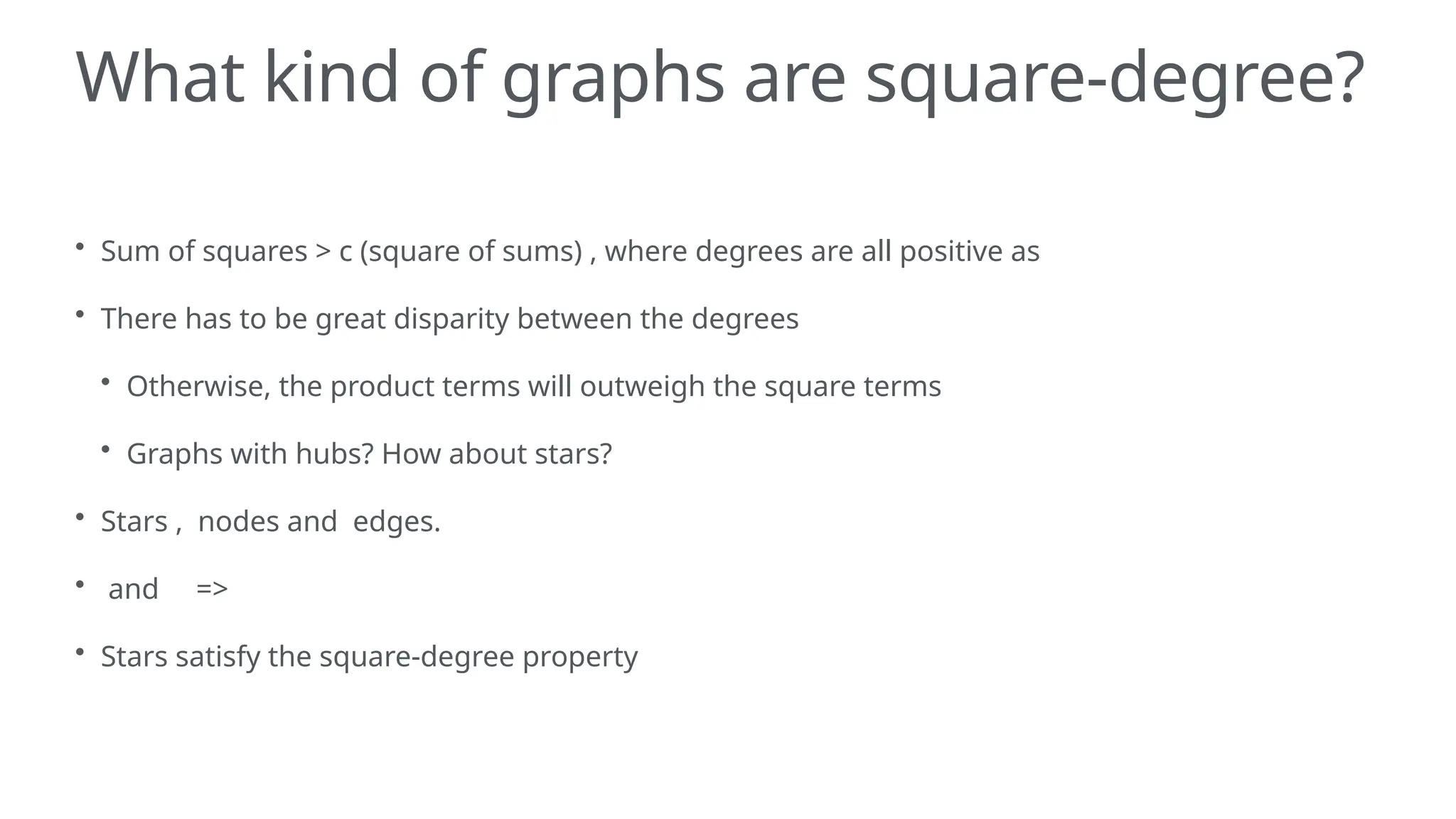 What kind of graphs are square-degree?
• Sum of squares > c (square of sums) , where degrees are all positive as
• There has to be great disparity between the degrees
• Otherwise, the product terms will outweigh the square terms
• Graphs with hubs? How about stars?
• Stars , nodes and edges.
• and =>
• Stars satisfy the square-degree property
 