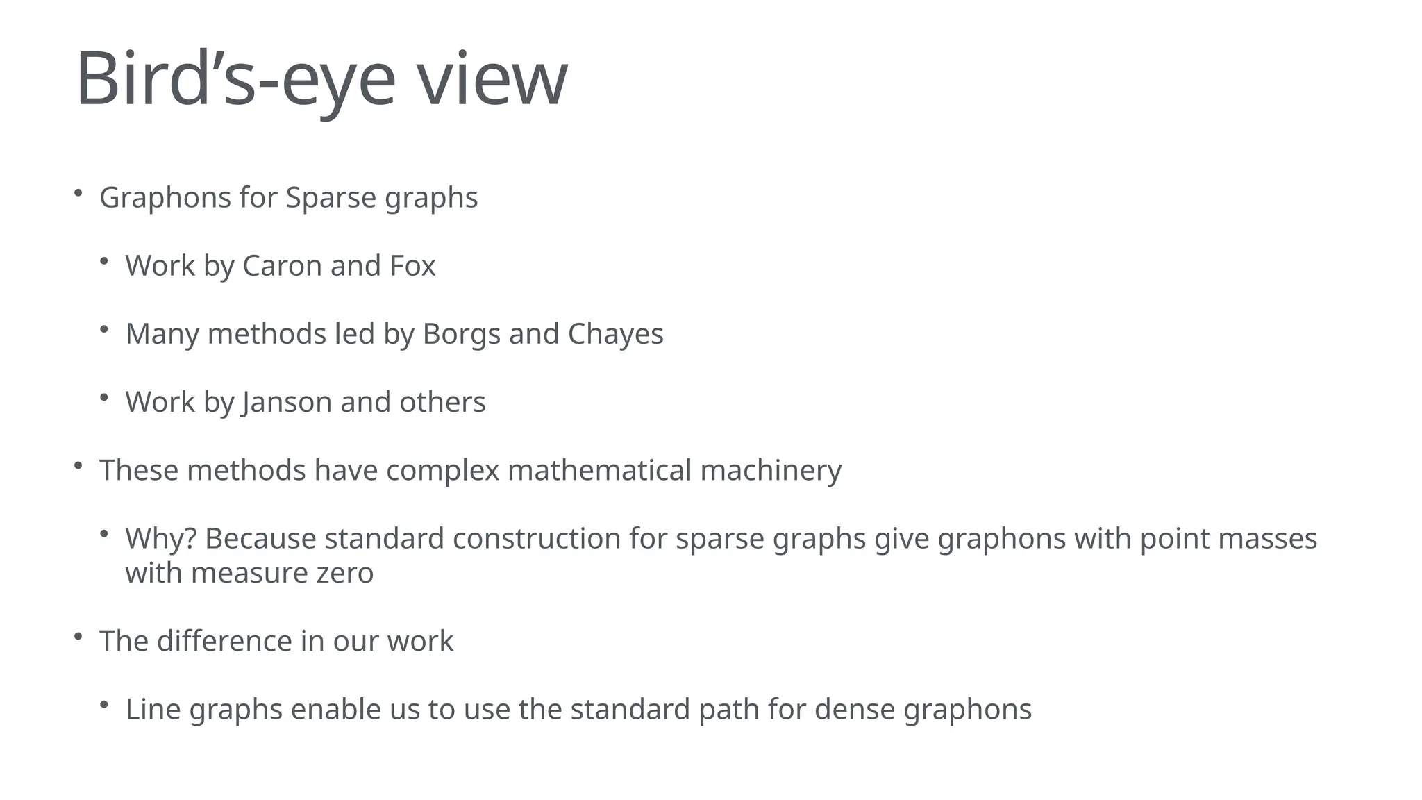 Bird’s-eye view
• Graphons for Sparse graphs
• Work by Caron and Fox
• Many methods led by Borgs and Chayes
• Work by Janson and others
• These methods have complex mathematical machinery
• Why? Because standard construction for sparse graphs give graphons with point masses
with measure zero
• The difference in our work
• Line graphs enable us to use the standard path for dense graphons
 