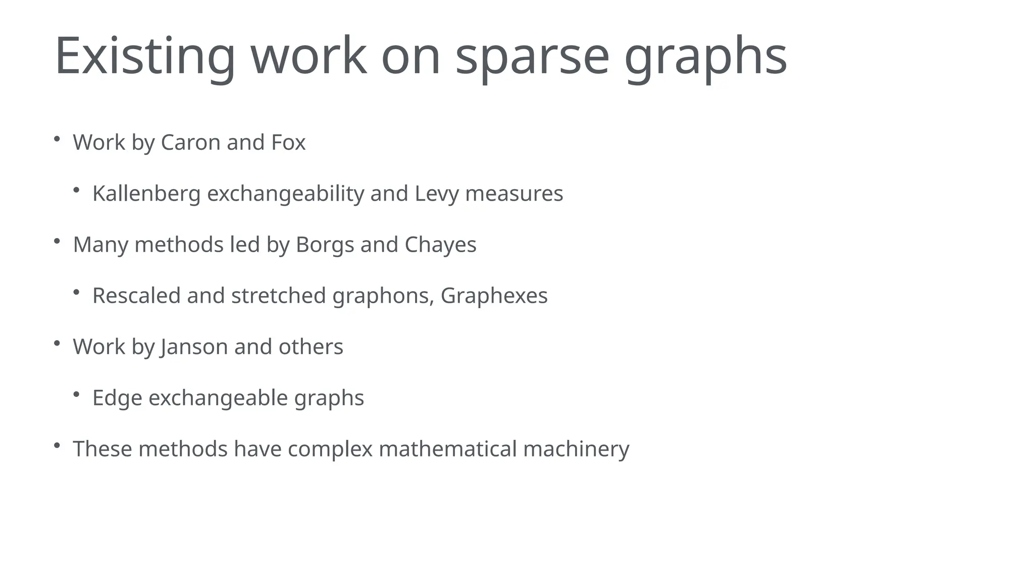 Existing work on sparse graphs
• Work by Caron and Fox
• Kallenberg exchangeability and Levy measures
• Many methods led by Borgs and Chayes
• Rescaled and stretched graphons, Graphexes
• Work by Janson and others
• Edge exchangeable graphs
• These methods have complex mathematical machinery
 