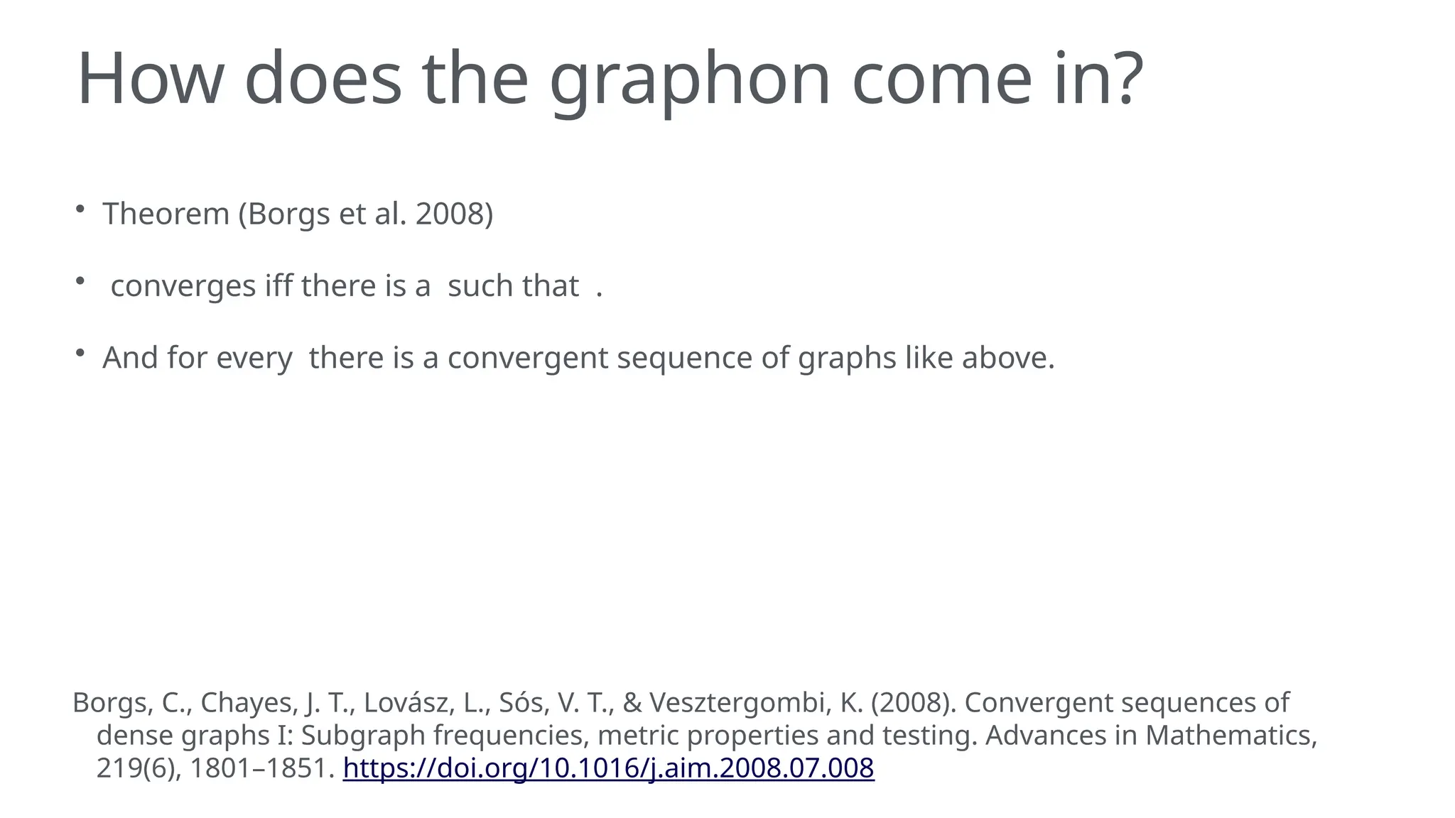 How does the graphon come in?
• Theorem (Borgs et al. 2008)
• converges iff there is a such that .
• And for every there is a convergent sequence of graphs like above.
Borgs, C., Chayes, J. T., Lovász, L., Sós, V. T., & Vesztergombi, K. (2008). Convergent sequences of
dense graphs I: Subgraph frequencies, metric properties and testing. Advances in Mathematics,
219(6), 1801–1851. https://doi.org/10.1016/j.aim.2008.07.008
 