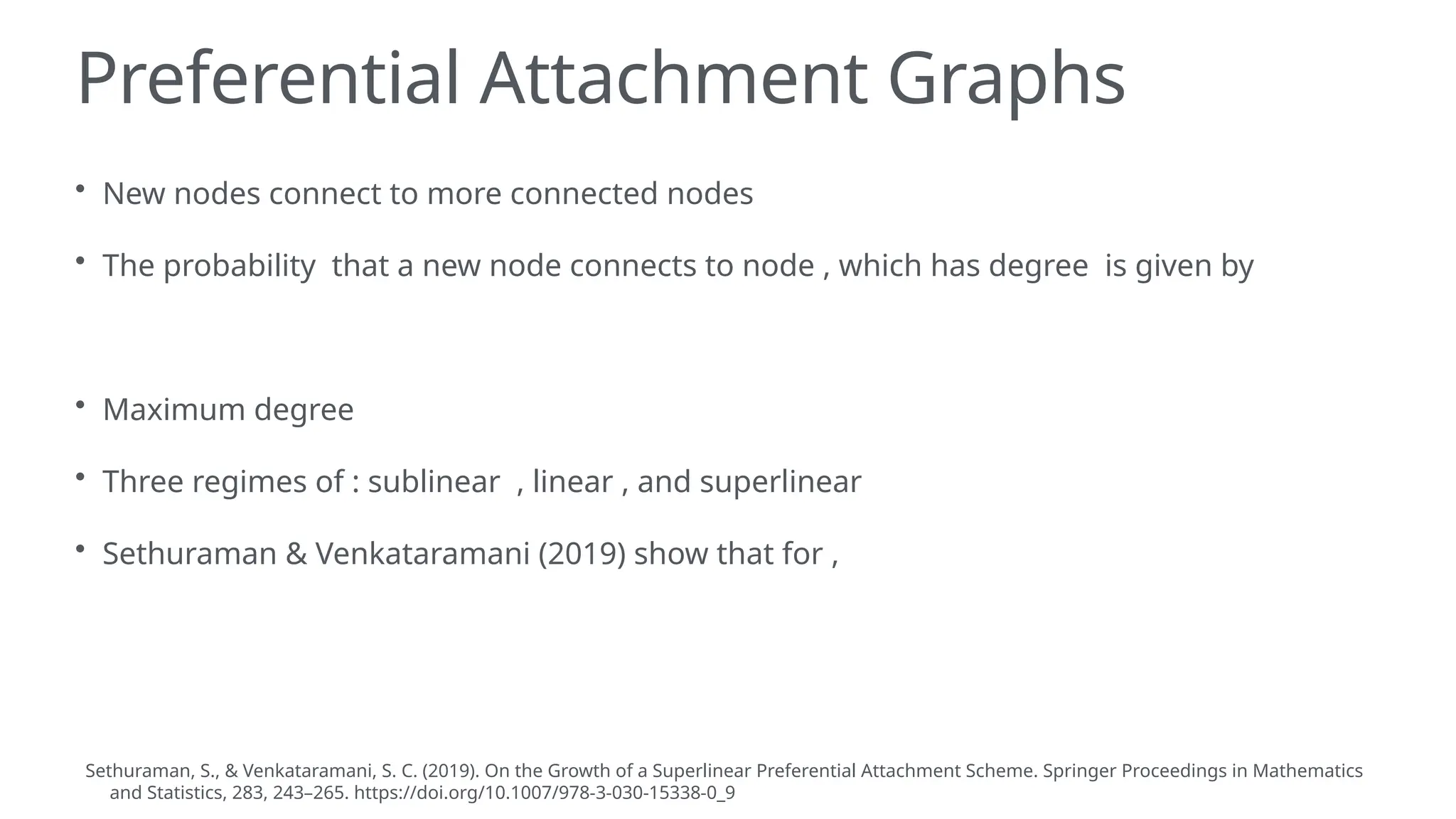 Preferential Attachment Graphs
• New nodes connect to more connected nodes
• The probability that a new node connects to node , which has degree is given by
• Maximum degree
• Three regimes of : sublinear , linear , and superlinear
• Sethuraman & Venkataramani (2019) show that for ,
Sethuraman, S., & Venkataramani, S. C. (2019). On the Growth of a Superlinear Preferential Attachment Scheme. Springer Proceedings in Mathematics
and Statistics, 283, 243–265. https://doi.org/10.1007/978-3-030-15338-0_9
 