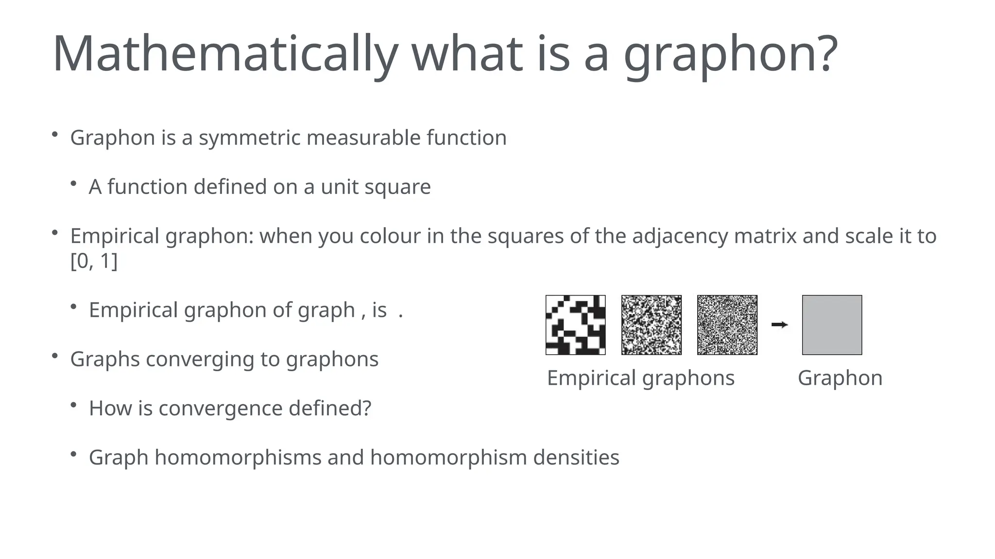 Mathematically what is a graphon?
• Graphon is a symmetric measurable function
• A function defined on a unit square
• Empirical graphon: when you colour in the squares of the adjacency matrix and scale it to
[0, 1]
• Empirical graphon of graph , is .
• Graphs converging to graphons
• How is convergence defined?
• Graph homomorphisms and homomorphism densities
Empirical graphons Graphon
 