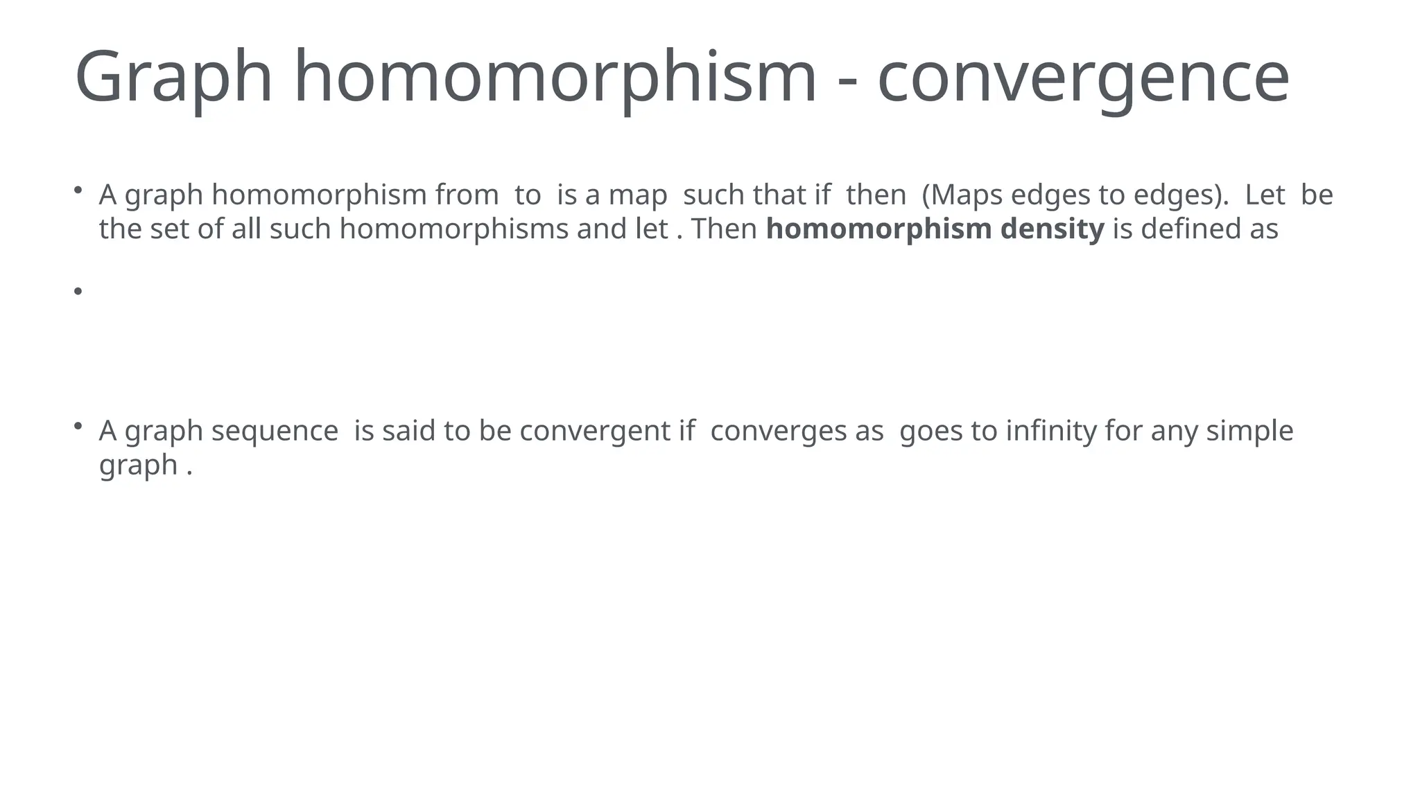 Graph homomorphism - convergence
• A graph homomorphism from to is a map such that if then (Maps edges to edges). Let be
the set of all such homomorphisms and let . Then homomorphism density is defined as
•
• A graph sequence is said to be convergent if converges as goes to infinity for any simple
graph .
 