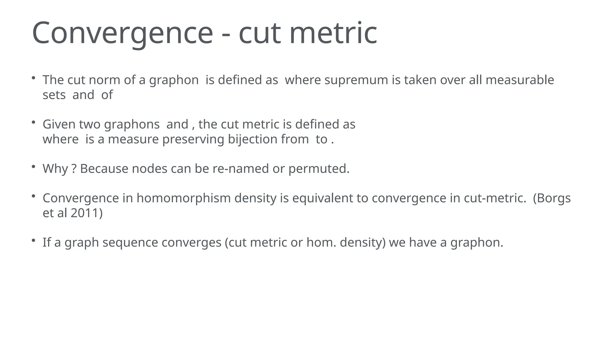 Convergence - cut metric
• The cut norm of a graphon is defined as where supremum is taken over all measurable
sets and of
• Given two graphons and , the cut metric is defined as
where is a measure preserving bijection from to .
• Why ? Because nodes can be re-named or permuted.
• Convergence in homomorphism density is equivalent to convergence in cut-metric. (Borgs
et al 2011)
• If a graph sequence converges (cut metric or hom. density) we have a graphon.
 