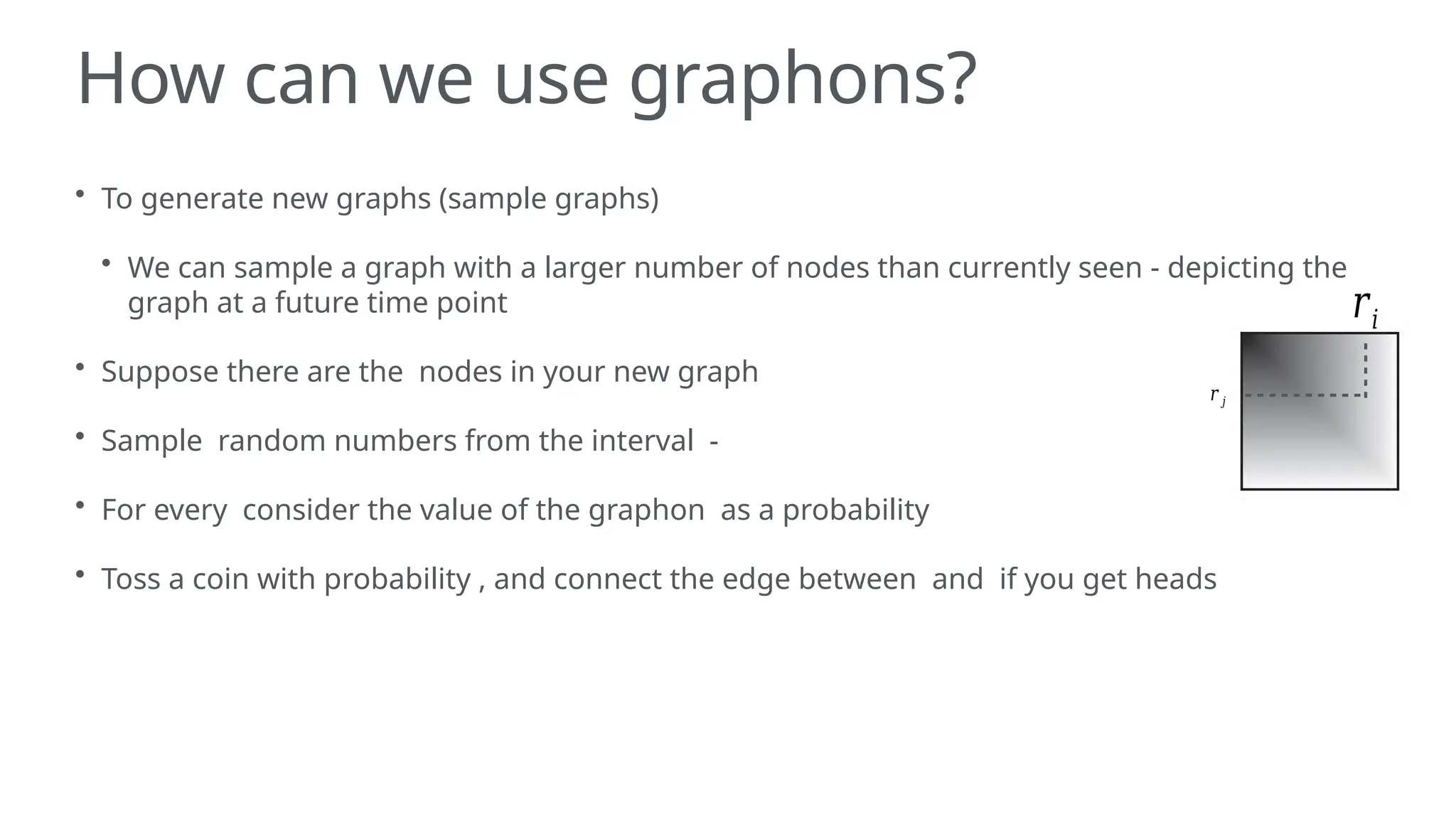 How can we use graphons?
• To generate new graphs (sample graphs)
• We can sample a graph with a larger number of nodes than currently seen - depicting the
graph at a future time point
• Suppose there are the nodes in your new graph
• Sample random numbers from the interval -
• For every consider the value of the graphon as a probability
• Toss a coin with probability , and connect the edge between and if you get heads
𝑟𝑖
𝑟 𝑗
 