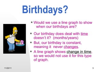Birthdays? Our birthday does deal with  time  doesn’t it?  (months/years) But, our birthday is constant, meaning it  never  changes .  A line graph shows  change in time ,   so we would not use it for this type of graph. 11/20/11 Would we use a line graph to show  when our birthdays are?                                                         