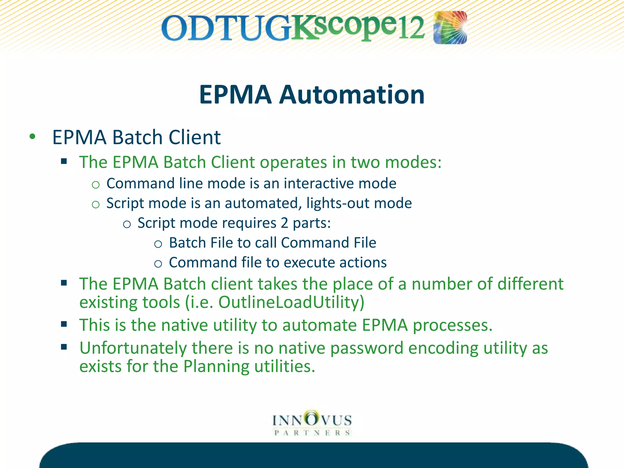 EPMA Automation
• EPMA Batch Client
 The EPMA Batch Client operates in two modes:
o Command line mode is an interactive mode
o Script mode is an automated, lights-out mode
o Script mode requires 2 parts:
o Batch File to call Command File
o Command file to execute actions
 The EPMA Batch client takes the place of a number of different
existing tools (i.e. OutlineLoadUtility)
 This is the native utility to automate EPMA processes.
 Unfortunately there is no native password encoding utility as
exists for the Planning utilities.
 