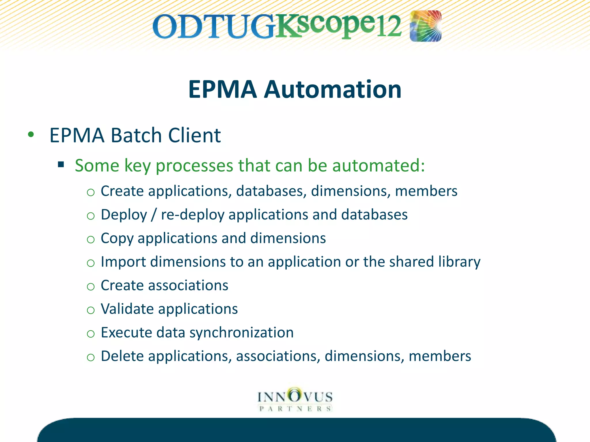 EPMA Automation
• EPMA Batch Client
 Some key processes that can be automated:
o Create applications, databases, dimensions, members
o Deploy / re-deploy applications and databases
o Copy applications and dimensions
o Import dimensions to an application or the shared library
o Create associations
o Validate applications
o Execute data synchronization
o Delete applications, associations, dimensions, members
 