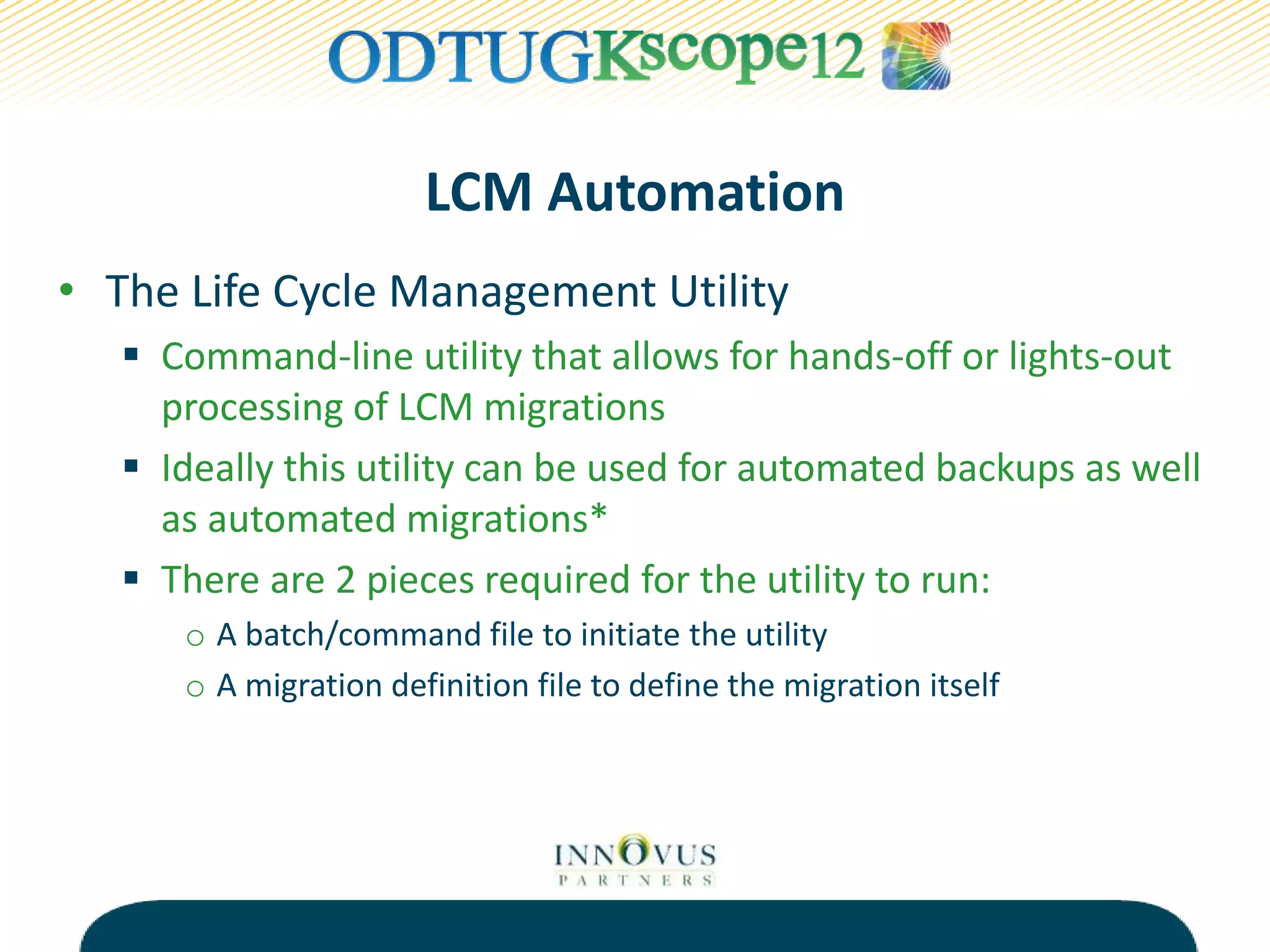 LCM Automation
• The Life Cycle Management Utility
 Command-line utility that allows for hands-off or lights-out
processing of LCM migrations
 Ideally this utility can be used for automated backups as well
as automated migrations*
 There are 2 pieces required for the utility to run:
o A batch/command file to initiate the utility
o A migration definition file to define the migration itself
 
