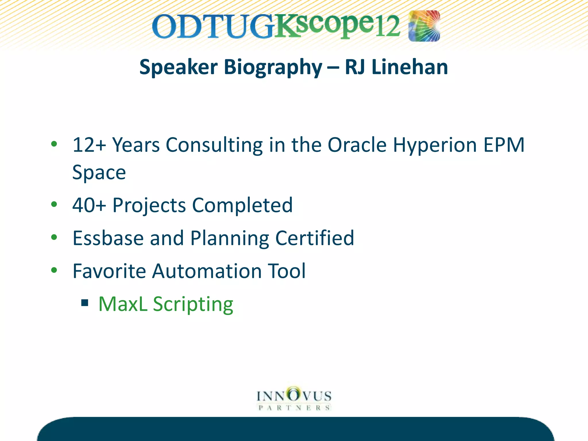 Speaker Biography – RJ Linehan
• 12+ Years Consulting in the Oracle Hyperion EPM
Space
• 40+ Projects Completed
• Essbase and Planning Certified
• Favorite Automation Tool
 MaxL Scripting
 