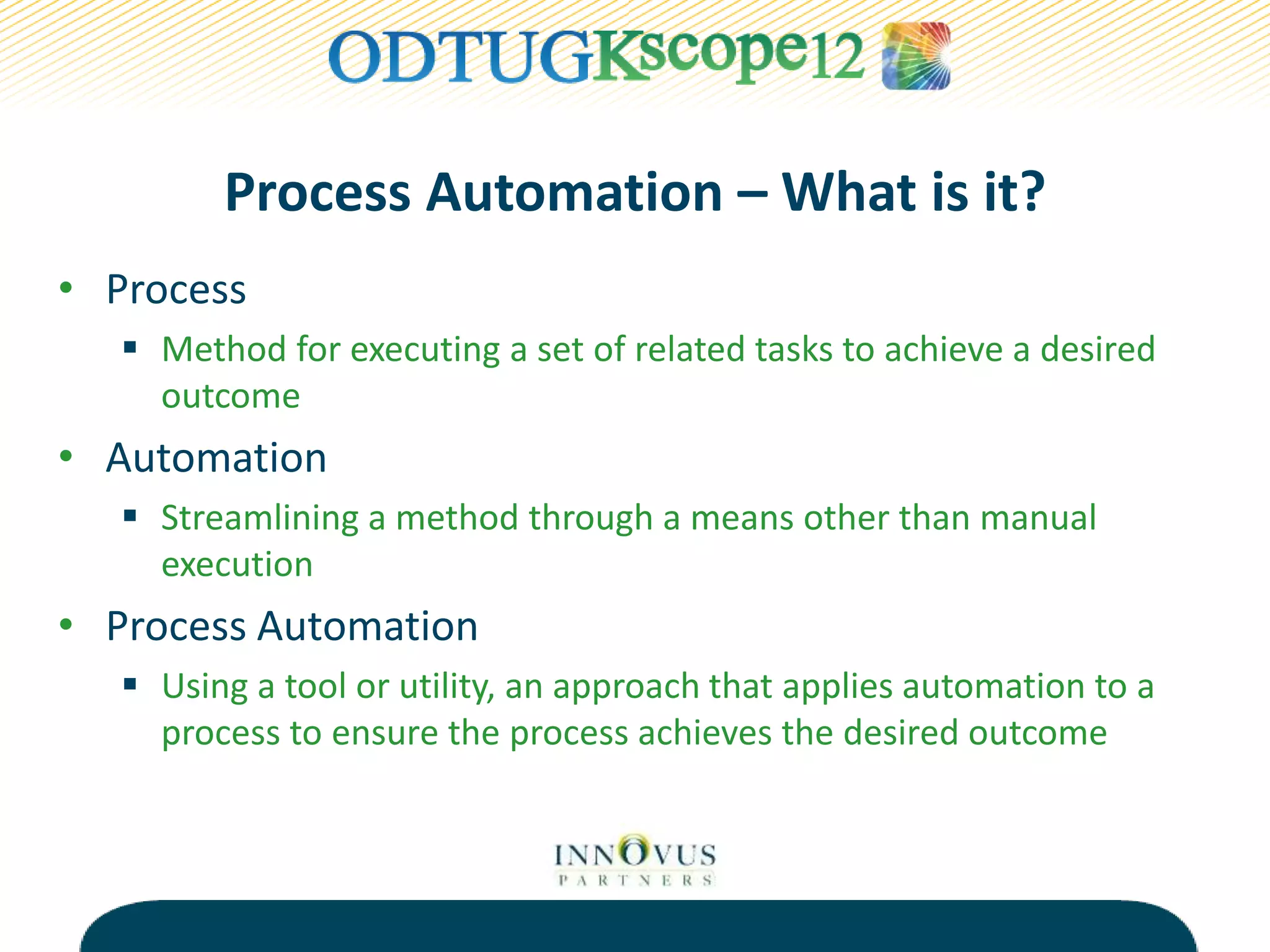 Process Automation – What is it?
• Process
 Method for executing a set of related tasks to achieve a desired
outcome
• Automation
 Streamlining a method through a means other than manual
execution
• Process Automation
 Using a tool or utility, an approach that applies automation to a
process to ensure the process achieves the desired outcome
 