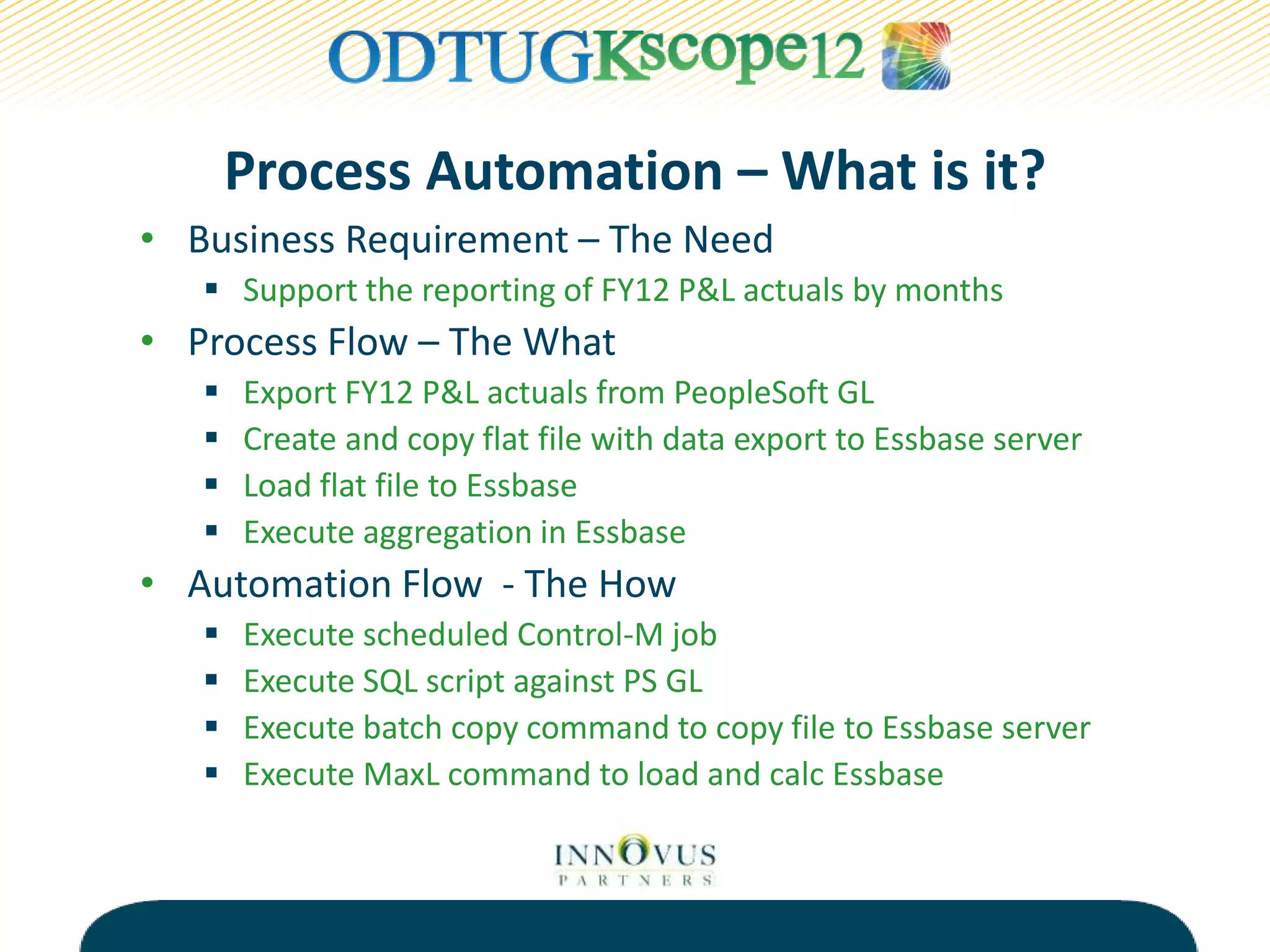Process Automation – What is it?
• Business Requirement – The Need
 Support the reporting of FY12 P&L actuals by months
• Process Flow – The What
 Export FY12 P&L actuals from PeopleSoft GL
 Create and copy flat file with data export to Essbase server
 Load flat file to Essbase
 Execute aggregation in Essbase
• Automation Flow - The How
 Execute scheduled Control-M job
 Execute SQL script against PS GL
 Execute batch copy command to copy file to Essbase server
 Execute MaxL command to load and calc Essbase
 