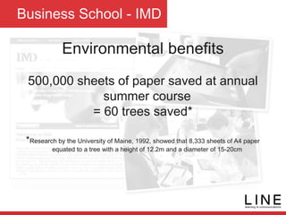 Business School - IMD
Environmental benefits
500,000 sheets of paper saved at annual
summer course
= 60 trees saved*
*Research by the University of Maine, 1992, showed that 8,333 sheets of A4 paper
equated to a tree with a height of 12.2m and a diameter of 15-20cm
 