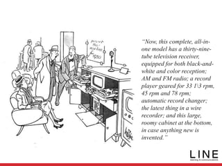 “Now, this complete, all-in-
one model has a thirty-nine-
tube television receiver,
equipped for both black-and-
white and color reception;
AM and FM radio; a record
player geared for 33 13 rpm,
45 rpm and 78 rpm;
automatic record changer;
the latest thing in a wire
recorder; and this large,
roomy cabinet at the bottom,
in case anything new is
invented.”
 