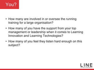 You?
• How many are involved in or oversee the running
training for a large organisation?
• How many of you have the support from your top
management or leadership when it comes to Learning
Innovation and Learning Technologies?
• How many of you feel they listen hard enough on this
subject?
 