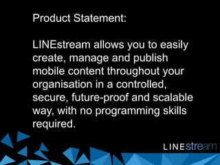 Product Statement:
LINEstream allows you to easily
create, manage and publish
mobile content throughout your
organisation in a controlled,
secure, future-proof and scalable
way, with no programming skills
required.
 