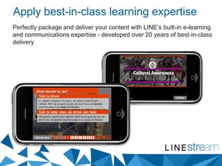 Apply best-in-class learning expertise
Perfectly package and deliver your content with LINE’s built-in e-learning
and communications expertise - developed over 20 years of best-in-class
delivery
 