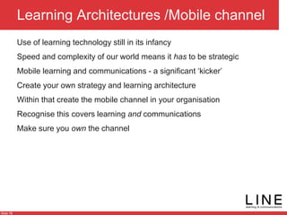 Slide 76
Learning Architectures /Mobile channel
Use of learning technology still in its infancy
Speed and complexity of our world means it has to be strategic
Mobile learning and communications - a significant ‘kicker’
Create your own strategy and learning architecture
Within that create the mobile channel in your organisation
Recognise this covers learning and communications
Make sure you own the channel
 