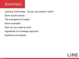 Slide 77
Summary
Learning Technology – do you use it/does it work?
Some results stories
The emergence of mobile
Some examples
How can you scale its use?
Ingredients of a strategic approach
Questions and debate
 