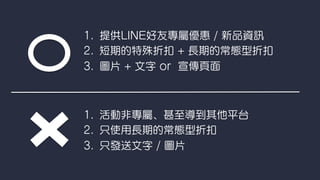 1.  提供LINE好友專屬優惠 / 新品資
2.  短期的特殊折扣 + 長期的常態型折扣
3.  圖片 + 文字 or 宣傳頁面
1.  活動非專屬、甚至導到其他平台
2.  只使用長期的常態型折扣
3.  只發送文字 / 圖片
 