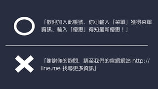 「歡迎加入此帳號，你可輸入「菜單」獲得菜單
資 、輸入「優惠」得知最新優惠！」
「謝謝你的詢問，請至我們的官網網站 http://
line.me 找尋更多資 」
 