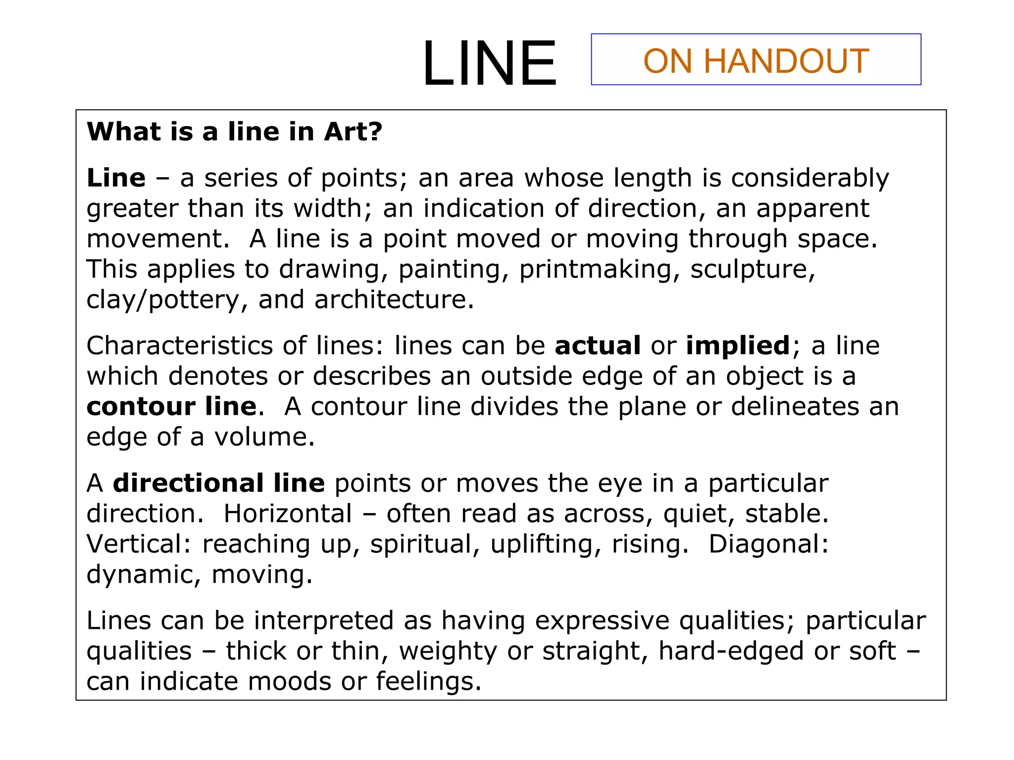LINE What is a line in Art? Line  – a series of points; an area whose length is considerably greater than its width; an indication of direction, an apparent movement.  A line is a point moved or moving through space.  This applies to drawing, painting, printmaking, sculpture, clay/pottery, and architecture. Characteristics of lines: lines can be  actual  or  implied ; a line which denotes or describes an outside edge of an object is a  contour line .  A contour line divides the plane or delineates an edge of a volume. A  directional line  points or moves the eye in a particular direction.  Horizontal – often read as across, quiet, stable.  Vertical: reaching up, spiritual, uplifting, rising.  Diagonal: dynamic, moving. Lines can be interpreted as having expressive qualities; particular qualities – thick or thin, weighty or straight, hard-edged or soft – can indicate moods or feelings. ON HANDOUT 