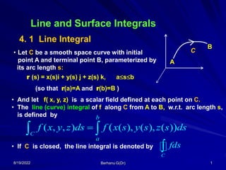 8/19/2022 Berhanu G(Dr) 1
Line and Surface Integrals
4. 1 Line Integral
C
A
B
• Let C be a smooth space curve with initial
point A and terminal point B, parameterized by
its arc length s:
• And let f( x, y, z) is a scalar field defined at each point on C.
• The line (curve) integral of f along C from A to B, w.r.t. arc length s,
is defined by
r (s) = x(s)i + y(s) j + z(s) k, asb
(so that r(a)=A and r(b)=B )
( , , ) ( ), ( ), ( )
( )
C
b
a
f x y z ds f x s y s z s ds

 
• If C is closed, the line integral is denoted by
C
fds

 