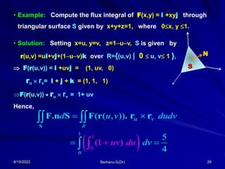 8/19/2022 Berhanu G(Dr) 26
• Example: Compute the flux integral of F(x,y) = i +xyj through
triangular surface S given by x+y+z=1, where 0x, y 1.
• Solution: Setting x=u, y=v, z=1uv, S is given by
r(u,v) =ui+vj+(1uv)k over R={(u,v) | 0  u, v 1 },
 F(r(u,v)) = i +uvj = (1, uv, 0)
ru  rv= i + j + k = (1, 1, 1)
F(r(u,v))  ru  rv = 1+ uv
Hence,
N
S
( ( , ))
R
u v
d u v dudv
 
 
S
F.n S F r . r r
 
1
1
0
0
(1 )
5
4
uv du dv
  
 
 